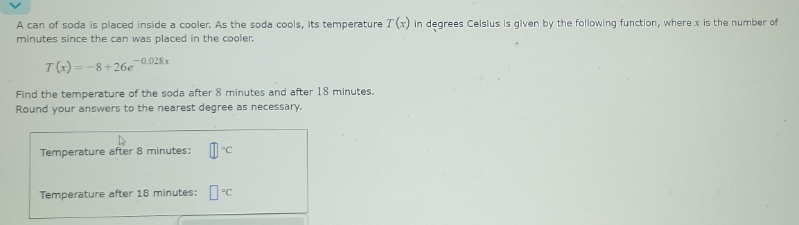 A can of soda is placed inside a cooler. As the soda cools, its temperature T(x) in degrees Celsius is given by the following function, where x is the number of
minutes since the can was placed in the cooler.
T(x)=-8+26e^(-0.028x)
Find the temperature of the soda after 8 minutes and after 18 minutes. 
Round your answers to the nearest degree as necessary. 
Temperature after 8 minutes : □°C
Temperature after 18 minutes : □°C