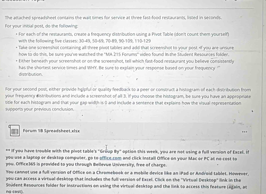 The attached spreadsheet contains the wait times for service at three fast-food restaurants, listed in seconds. 
For your initial post, do the following: 
For each of the restaurants, create a frequency distribution using a Pivot Table (don't count them yourself) 
with the following five classes: 30-49, 50 - 69, 70 - 89, 90 - 109, 110 - 129
Take one screenshot containing all three pivot tables and add that screenshot to your post. If you are unsure 
how to do this, be sure you've watched the "MA 215 Forums" video found in the Student Resources folder. 
Either beneath your screenshot or on the screenshot, tell which fast-food restaurant you believe consistently 
has the shortest service times and WHY. Be sure to explain your response based on your frequency 
distribution. 
For your second post, either provide helpful or quality feedback to a peer or construct a histogram of each distribution from 
your frequency distributions and include a screenshot of all 3. If you choose the histogram, be sure you have an appropriate 
title for each histogram and that your gap width is 0 and include a sentence that explains how the visual representation 
supports your previous conclusion. 
Forum 1B Spreadsheet.xlsx 
** If you have trouble with the pivot table's "Group By" option this week, you are not using a full version of Excel. If 
you use a laptop or desktop computer, go to office.com and click Install Office on your Mac or PC at no cost to 
you. Office365 is provided to you through Bellevue University, free of charge. 
You cannot use a full version of Office on a Chromebook or a mobile device like an iPad or Android tablet. However, 
you can access a virtual desktop that includes the full version of Excel. Click on the "Virtual Desktop" link in the 
Student Resources folder for instructions on using the virtual desktop and the link to access this feature (again, at 
no cost).