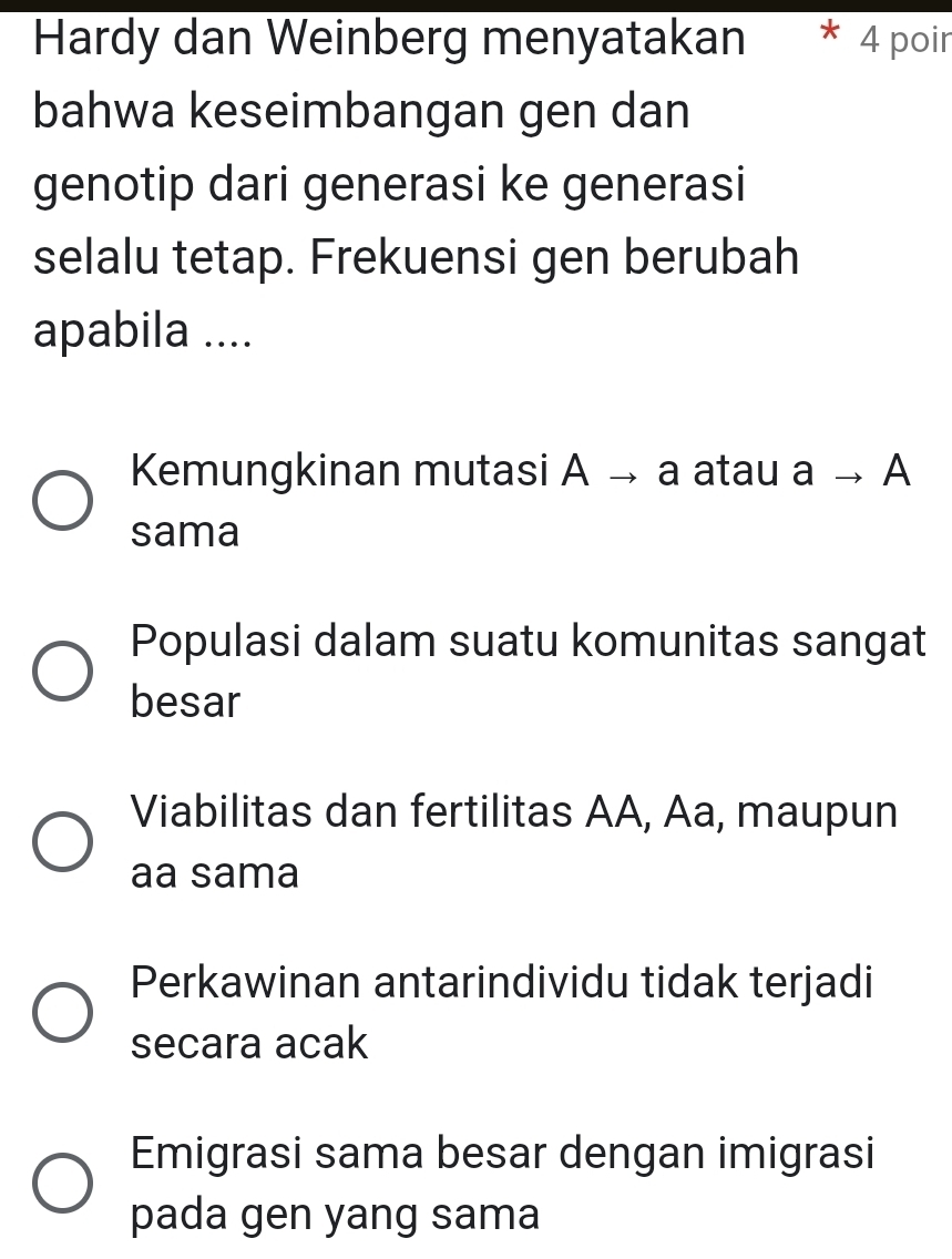 Hardy dan Weinberg menyatakan * 4 poin
bahwa keseimbangan gen dan
genotip dari generasi ke generasi
selalu tetap. Frekuensi gen berubah
apabila ....
Kemungkinan mutasi A → a atau ato A
sama
Populasi dalam suatu komunitas sangat
besar
Viabilitas dan fertilitas AA, Aa, maupun
aa sama
Perkawinan antarindividu tidak terjadi
secara acak
Emigrasi sama besar dengan imigrasi
pada gen yang sama