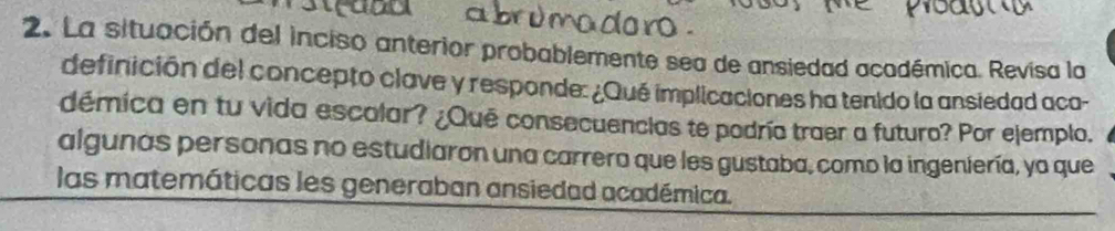 La situación del inciso anterior probablemente sea de ansiedad acodémica. Revisa la 
definición del concepto clave y responde: ¿Qué implicaciones ha tenido la ansiedad aca- 
démica en tu vida escolar? ¿Qué consecuencias te podría traer a futuro? Por ejemplo. 
algunas personas no estudiaron una carrera que les gustaba, como la ingeniería, ya que 
las matemáticas les generaban ansiedad académica.