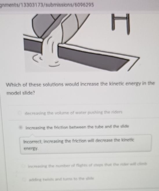 gnments/13303173/submissions/6096295
Which of these solutions would increase the kinetic energy in the
model slide?
decreasing the volume of water pushing the riders .
increasing the friction between the tube and the slide
Incorrect; increasing the friction will decrease the kinetic
energy.
increasing the number of flights of steps that the rider will climb
adding twists and turns to the slide