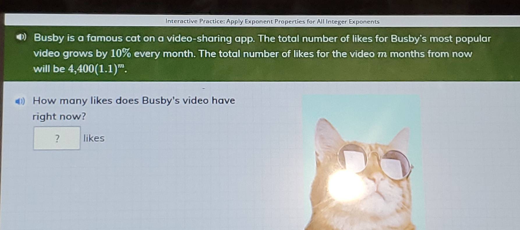 Interactive Practice: Apply Exponent Properties for All Integer Exponents 
Busby is a famous cat on a video-sharing app. The total number of likes for Busby's most popular 
video grows by 10% every month. The total number of likes for the video m months from now 
will be 4,400(1.1)^m. 
How many likes does Busby's video have 
right now? 
? likes