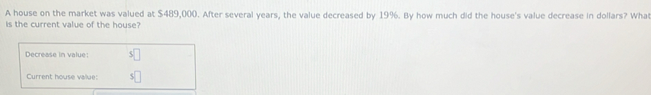 A house on the market was valued at $489,000. After several years, the value decreased by 19%. By how much did the house's value decrease in dollars? What 
is the current value of the house? 
Decrease in value: 
Current house value:
