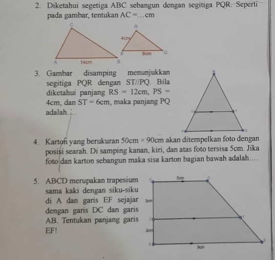 Diketahui segetiga ABC sebangun dengan segitiga PQR. Seperti 
pada gambar, tentukan AC= _  cm
3. Gambar disamping menunjukkan 
segitiga PQR dengan ST//PQ. Bila 
diketahui panjang RS=12cm, PS=
4cm, dan ST=6cm , maka panjang PQ
adalah. λ. . 
4. Karton yang berukuran 50cm* 90cm akan ditempelkan foto dengan 
posiși searah. Di samping kanan, kiri, dan atas foto tersisa 5cm. Jika 
foto dan karton sebangun maka sisa karton bagian bawah adalah…. 
5. ABCD merupakan trapesium 
sama kaki dengan siku-siku 
di A dan garis EF sejajar 
dengan garis DC dan garis
AB. Tentukan panjang garis
EF!