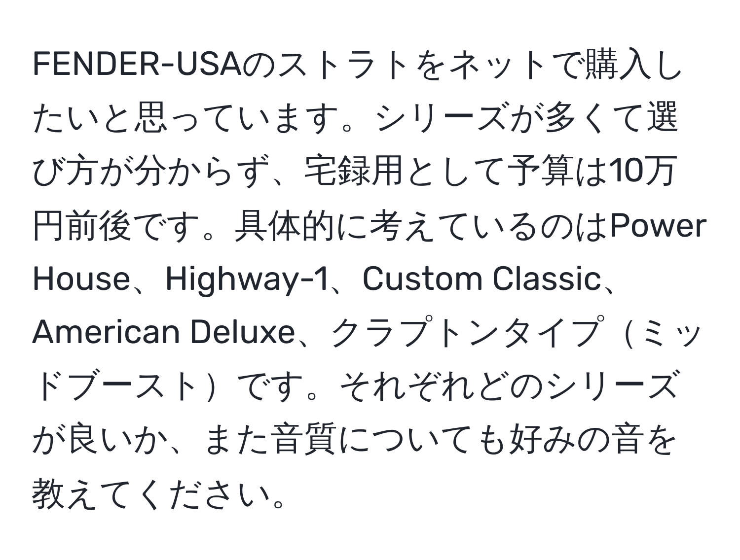 FENDER-USAのストラトをネットで購入したいと思っています。シリーズが多くて選び方が分からず、宅録用として予算は10万円前後です。具体的に考えているのはPower House、Highway-1、Custom Classic、American Deluxe、クラプトンタイプミッドブーストです。それぞれどのシリーズが良いか、また音質についても好みの音を教えてください。