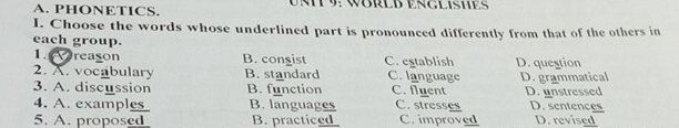 PHONETICS. UNT 9: WBRLD ENGLISHE
I. Choose the words whose underlined part is pronounced differently from that of the others in
each group.
1. reason B. congist C. establish D. question
2. A. vocabulary B. standard C. language
3. A. discussion B. function C. fluent D. grammatical D. unstressed
4. A. examples B. languages C.stresses D. sentences
5. A. proposed B. practiced C. improved D. revised