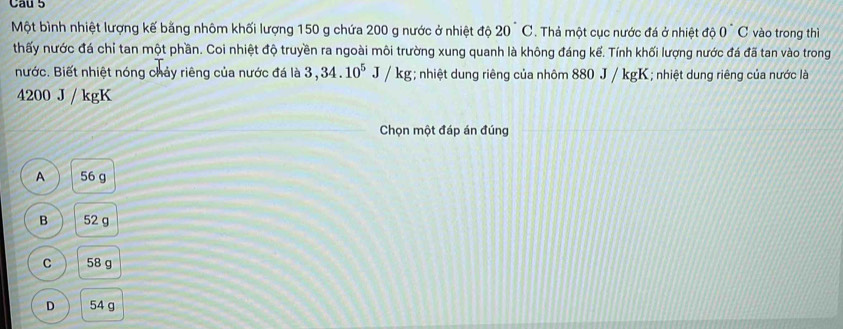 Một bình nhiệt lượng kế bằng nhôm khối lượng 150 g chứa 200 g nước ở nhiệt độ 20°C. Thả một cục nước đá ở nhiệt độ 0 C vào trong thì
thấy nước đá chỉ tan một phần. Coi nhiệt độ truyền ra ngoài môi trường xung quanh là không đáng kể. Tính khối lượng nước đá đã tan vào trong
nước. Biết nhiệt nóng chảy riêng của nước đá là 3, 34.10^5J/kg; nhiệt dung riêng của nhôm 880 J / kgK; nhiệt dung riêng của nước là
4200 J / kgK
Chọn một đáp án đúng
A 56 g
B 52 g
C 58 g
D 54 g