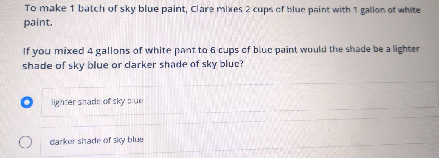 To make 1 batch of sky blue paint, Clare mixes 2 cups of blue paint with 1 gallon of white
paint.
If you mixed 4 gallons of white pant to 6 cups of blue paint would the shade be a lighter
shade of sky blue or darker shade of sky blue?
lighter shade of sky blue
darker shade of sky blue