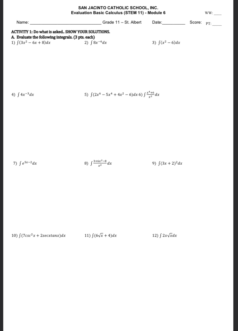 SAN JACINTO CATHOLIC SCHOOL. INC. 
Evaluation Basic Calculus (STEM 11) - Module 6 WW: 
_ 
_ 
Name: _ Grade 11 - S t. Albert Date:_ Score: PT: 
ACTIVITY 1: Do what is asked.. SHOW YOUR SOLUTIONS. 
A. Evaluate the following integrals. (3 pts. each) 
1) ∈t (3x^2-6x+8)dx 2) ∈t 8x^(-6)dx 3) ∈t (x^2-6)dx
4) ∈t 4x^(-3)dx 5) ∈t (2x^6-5x^4+4x^2-6)dx6)∈t  (x^4+6)/x^2 dx
7) ∈t e^(5x-2)dx 8) ∈t  (3+6x^2-8)/x^2 dx 9) ∈t (3x+2)^2dx
10) ∈t (7csc^2x+2sec xtan x)dx 11) ∈t (6sqrt(x)+4)dx 12) ∈t 2xsqrt(x)dx