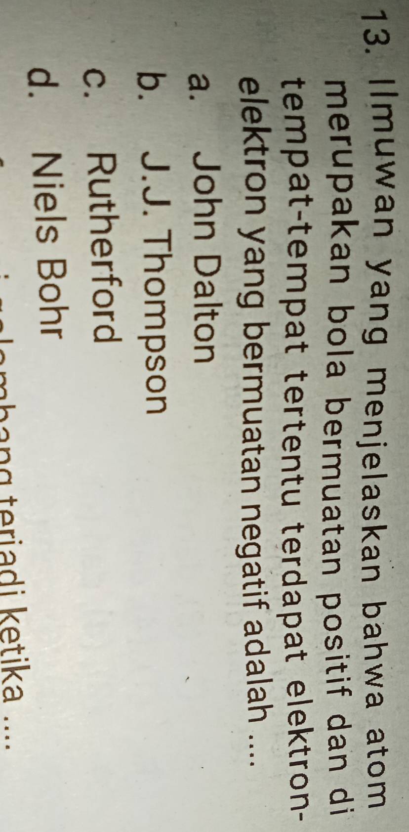 Ilmuwan yang menjelaskan bahwa atom
merupakan bola bermuatan positif dan di 
tempat-tempat tertentu terdapat elektron-
elektron yang bermuatan negatif adalah ....
a. John Dalton
b. J.J. Thompson
c. Rutherford
d. Niels Bohr
lambang teriadi ketika ...