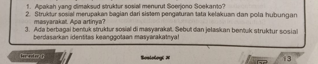 Apakah yang dimaksud struktur sosial menurut Soerjono Soekanto? 
2. Struktur sosial merupakan bagian dari sistem pengaturan tata kelakuan dan pola hubungan 
masyarakat. Apa artinya? 
3. Ada berbagai bentuk struktur sosial di masyarakat. Sebut dan jelaskan bentuk struktur sosial 
berdasarkan identitas keanggotaan masyarakatnya! 
Semester 2 Sosiologi X 
13