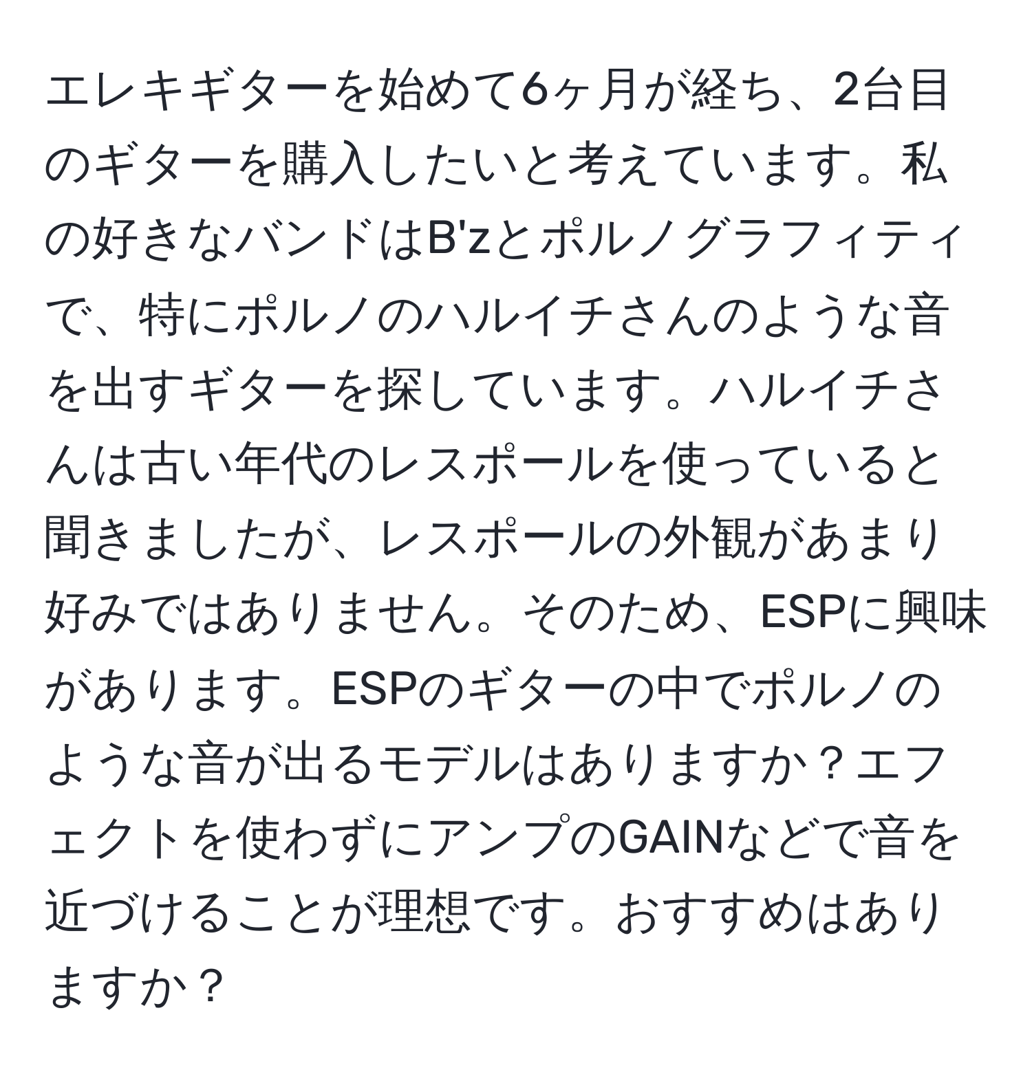 エレキギターを始めて6ヶ月が経ち、2台目のギターを購入したいと考えています。私の好きなバンドはB'zとポルノグラフィティで、特にポルノのハルイチさんのような音を出すギターを探しています。ハルイチさんは古い年代のレスポールを使っていると聞きましたが、レスポールの外観があまり好みではありません。そのため、ESPに興味があります。ESPのギターの中でポルノのような音が出るモデルはありますか？エフェクトを使わずにアンプのGAINなどで音を近づけることが理想です。おすすめはありますか？