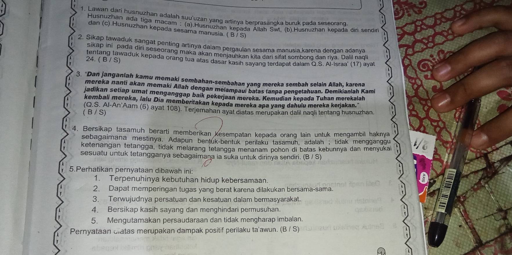 Lawan dari husnuzhan adalah suu'uzan yang artinya berprasangka buruk pada seseorang
Husnuzhan ada tiga macam : (a).Husnuzhan kepada Ällah Swt, (b).Husnuzhan kepada diri sendiri
dan (c).Husnuzhan kepada sesama manusia. ( B / S)
2. Sikap tawaduk sangat penting artinya dalam pergaulan sesama manusia,karena dengan adanya
sikap ini pada diri seseorang maka akan menjauhkan kita dari sifat sombong dan riya. Dalil naqli
tentang tawaduk kepada orang tua atas dasar kasih sayang terdapat dalam Q.S. Al-Israa' (17) ayat
24. ( B / S)
3. “Dan janganlah kamu memaki sembahan-sembahan yang mereka sembah selain Allah, karena
mereka nanti akan memaki Allah dengan melampaui batas tanpa pengetahuan. Demikianlah Kami
jadikan setiap umat menganggap baik pekerjaan mereka. Kemudian kepada Tuhan merekalah
kembali mereka, lalu Dia memberitakan kepada mereka apa yang dahulu mereka kerjakan."
(Q.S. Al-An'Aam (6) ayat 108). Terjemahan ayat diatas merupakan dalil naqli tentang husnuzhan.
(B / S)
4. Bersikap tasamuh berarti memberikan kesempatan kepada orang lain untuk mengambil haknya
sebagaimana mestinya. Adapun bentuk-bentuk perilaku tasamun, adalah ; tidak mengganggu
ketenangan tetangga, tidak melarang tetangga menanam pohon di batas kebunnya dan menyukai
sesuatu untuk tetangganya sebagaimana ia suka untuk dirinya sendiri. (B / S)
5.Perhatikan pernyataan dibawah ini:
1. Terpenuhinya kebutuhan hidup kebersamaan.
2. Dapat memperingan tugas yang berat karena dilakukan bersama-sama.
3. Terwujudnya persatuan dan kesatuan dalam bermasyarakat.
4. Bersikap kasih sayang dan menghindari permusuhan.
5. Mengutamakan persaudaraan dan tidak mengharap imbalan.
Pernyataan clatas merupakan dampak positif perilaku ta'awun. (B / S)