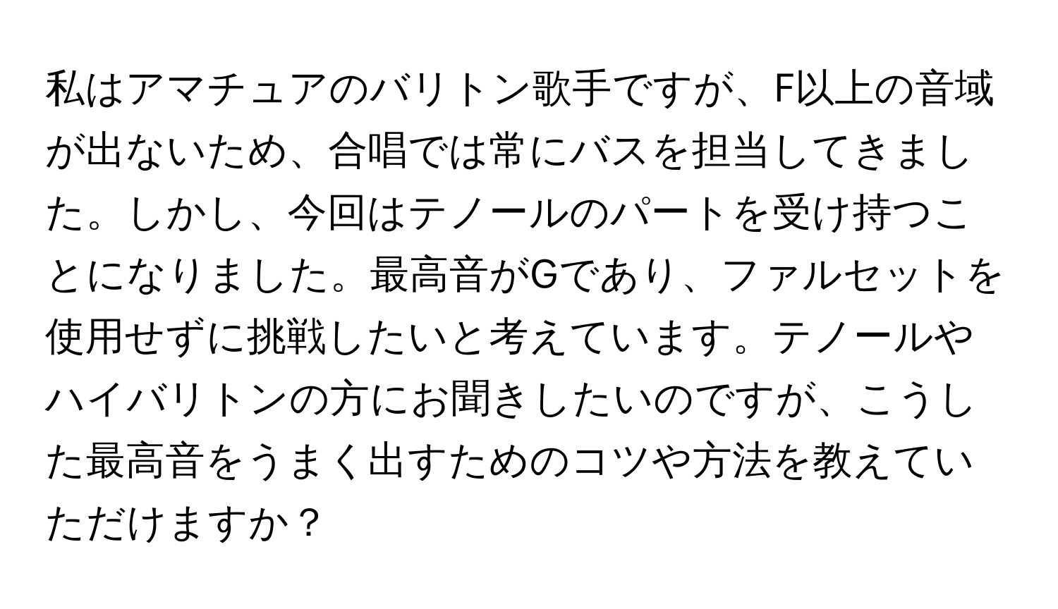 私はアマチュアのバリトン歌手ですが、F以上の音域が出ないため、合唱では常にバスを担当してきました。しかし、今回はテノールのパートを受け持つことになりました。最高音がGであり、ファルセットを使用せずに挑戦したいと考えています。テノールやハイバリトンの方にお聞きしたいのですが、こうした最高音をうまく出すためのコツや方法を教えていただけますか？