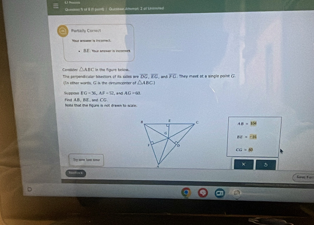 6.1 Proctics
Question 5 (4 8 (1 )oint) Question Attempt: 2 of Unlimited
Partially Correct
Your answer is incorrect.
B.E . Your answer is incorrect.
Consider △ ABC in the figure below.
The perpendicular bisectors of its sides are overline DG, overline EG , and overline FG They meet at a single point G.
(In other words, G is the circumcenter of △ ABC.) 
Suppose EG=36, AF=52 and AG=60. 
Find AB, BE, and CG.
Note that the figure is not drawn to scale.
AB=104
BE=-16
CG=60
Try one last time
Racheck
Sweo For