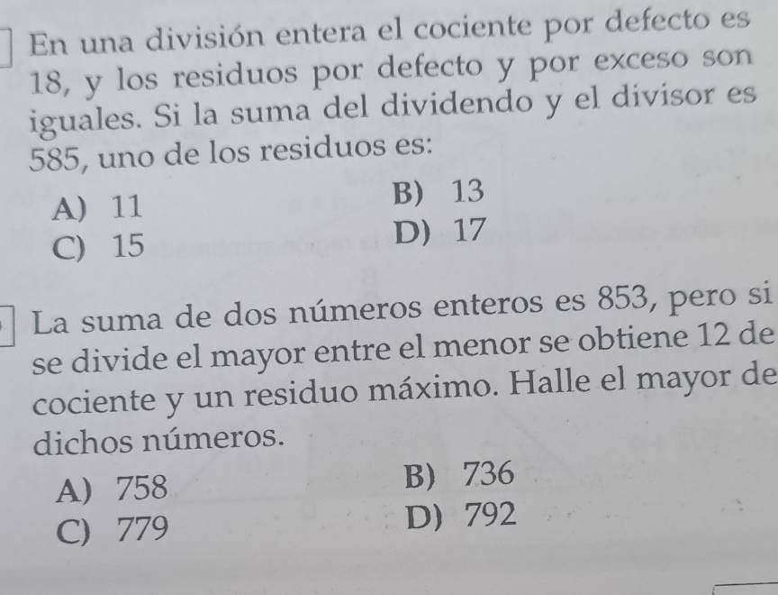 En una división entera el cociente por defecto es
18, y los residuos por defecto y por exceso son
iguales. Si la suma del dividendo y el divisor es
585, uno de los residuos es:
A) 11 B) 13
C) 15 D 17
La suma de dos números enteros es 853, pero si
se divide el mayor entre el menor se obtiene 12 de
cociente y un residuo máximo. Halle el mayor de
dichos números.
A 758 B) 736
C) 779 D 792