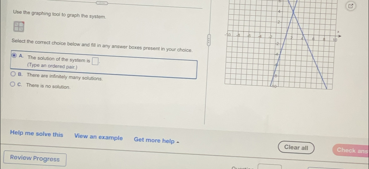 Use the graphing tool to graph the system.
Select the correct choice below and fill in any answer boxes present in your choice.
A. The solution of the system is □ . 
(Type an ordered pair.)
B. There are infinitely many solutions.
C. There is no solution.
Help me solve this View an example Get more help ^ Clear all Check ans
Review Progress