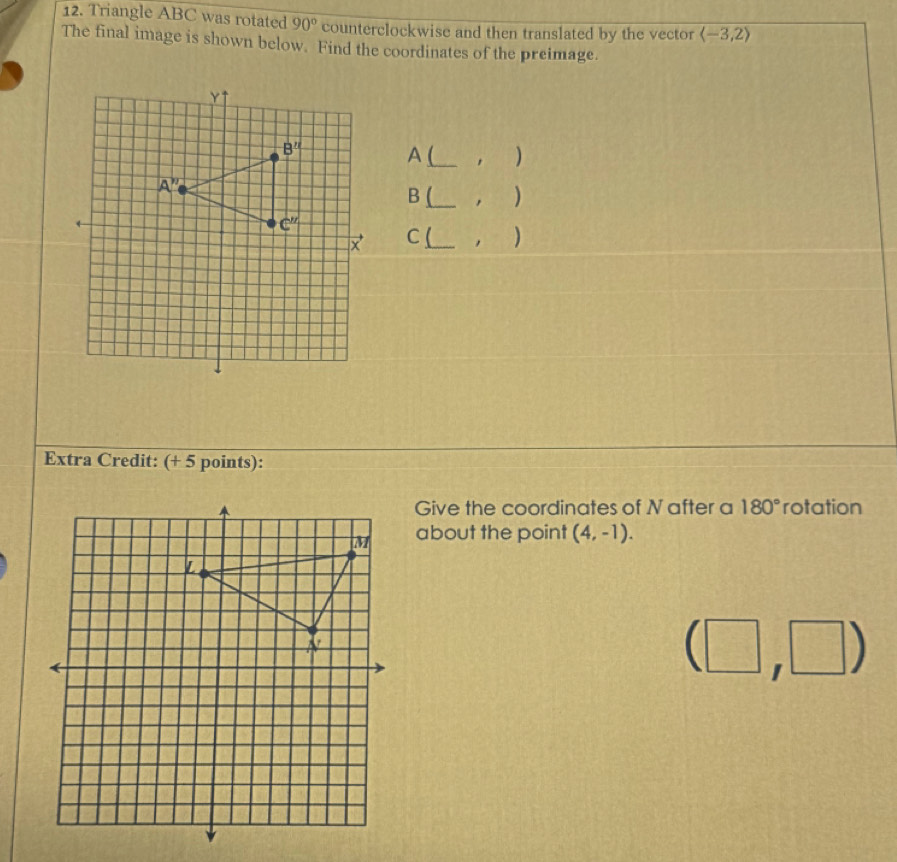 Triangle ABC was rotated 90° counterclockwise and then translated by the vector langle -3,2rangle
The final image is shown below. Find the coordinates of the preimage.
A (_ )
B (_   )
C (_ . )
Extra Credit: (+ 5 points):
Give the coordinates of N after a 180° rotation
about the point (4,-1).
(□ ,□ )