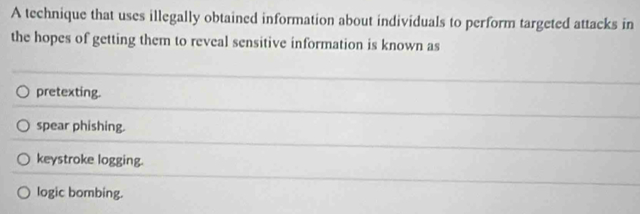 A technique that uses illegally obtained information about individuals to perform targeted attacks in
the hopes of getting them to reveal sensitive information is known as
pretexting.
spear phishing.
keystroke logging.
logic bombing.