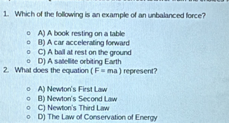 Which of the following is an example of an unbalanced force?
A) A book resting on a table
B) A car accelerating forward
C) A ball at rest on the ground
D) A satellite orbiting Earth
2. What does the equation (F=ma) represent?
A) Newton's First Law
B) Newton's Second Law
C) Newton's Third Law
D) The Law of Conservation of Energy