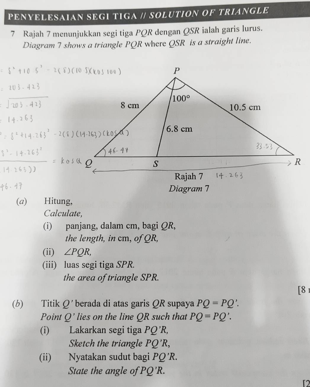 PENYELESAIAN SEGI TIGA // SOLUTION OF TRIANGLE
7 Rajah 7 menunjukkan segi tiga PQR dengan QSR ialah garis lurus.
Diagram 7 shows a triangle PQR where QSR is a straight line.
Diagram 7
(a) Hitung,
Calculate,
(i) panjang, dalam cm, bagi QR,
the length, in cm, of QR,
(ii) ∠ PQR,
(iii) luas segi tiga SPR.
the area of triangle SPR.
[8 1
(b) Titik Q' berada di atas garis QR supaya PQ=PQ'.
Point Q' lies on the line QR such that PQ=PQ'.
(i) Lakarkan segi tiga PQ'R,
Sketch the triangle PQ'R,
(ii) Nyatakan sudut bagi PQ'R.
State the angle of 'PQ'R.
[2