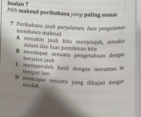 Soalan 7
Pilih maksud peribahasa yang paling sesuai.
7 Peribahasa jauh perjalanan, luas pengalaman
membawa maksud
A semakin jauh kita menjelajah, semakin
dalam dan luas pemikiran kita
B mendapat sesuatu pengetahuan dengan
berjalan jauh
C memperoleh hasil dengan merantau ke
tempat lain
D mencapai sesuatu yang dihajati dengan
mudah