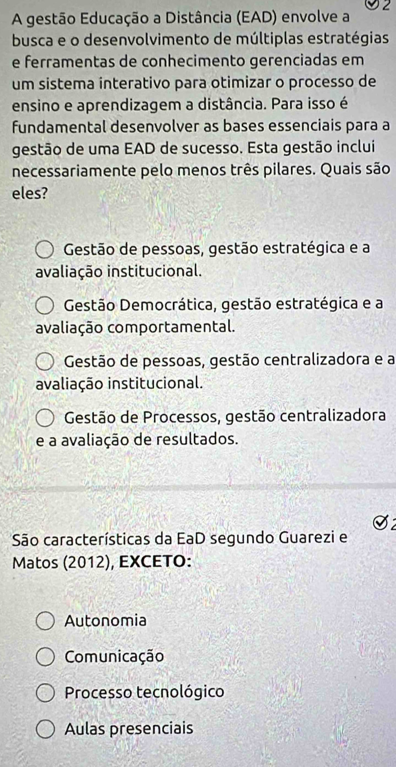 A gestão Educação a Distância (EAD) envolve a
busca e o desenvolvimento de múltiplas estratégias
e ferramentas de conhecimento gerenciadas em
um sistema interativo para otimizar o processo de
ensino e aprendizagem a distância. Para isso é
fundamental desenvolver as bases essenciais para a
gestão de uma EAD de sucesso. Esta gestão inclui
necessariamente pelo menos três pilares. Quais são
eles?
Gestão de pessoas, gestão estratégica e a
avaliação institucional.
Gestão Democrática, gestão estratégica e a
avaliação comportamental.
Gestão de pessoas, gestão centralizadora e a
avaliação institucional.
Gestão de Processos, gestão centralizadora
e a avaliação de resultados.
São características da EaD segundo Guarezi e
Matos (2012), EXCETO:
Autonomia
Comunicação
Processo tecnológico
Aulas presenciais