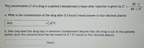 The concentration C of a drug in a patient's bloodstream t hours after injection is given by C= 35· t/48+t^2 . 
a. What is the concentration of the drug after 0.5 hours? (round answer to four decimal places)
3626 sigma°
b. How long does this drug stay in someone's bloodstream? Assume that the drug is out of the patients 
system once the concentration has decreased to 0.7 %? (round to four decimal places)
□ hours