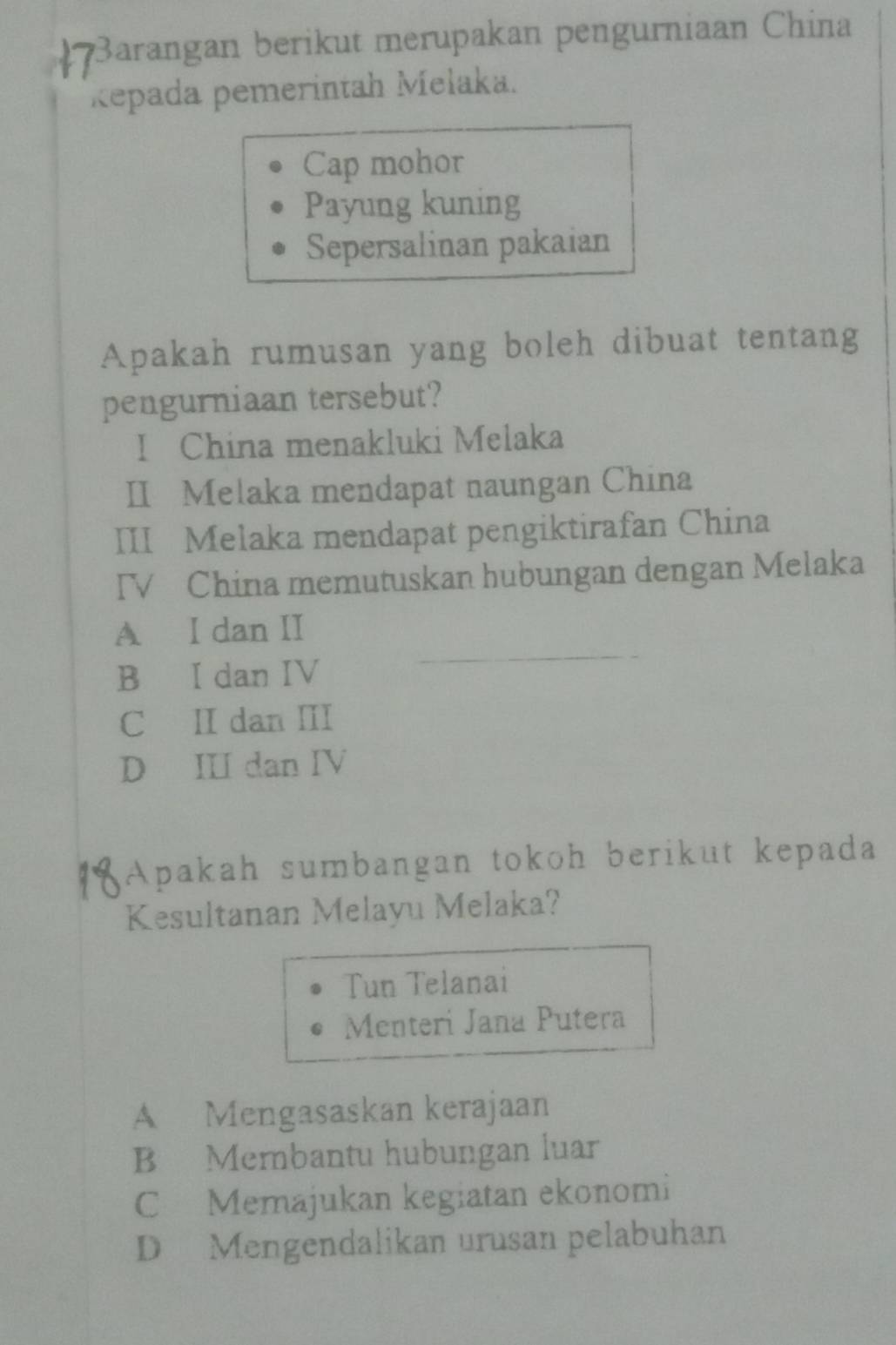 Barangan berikut merupakan pengurniaan China
Repada pemerintah Mełaka.
Cap mohor
Payung kuning
Sepersalinan pakaian
Apakah rumusan yang boleh dibuat tentang
pengurniaan tersebut?
I China menakluki Melaka
II Melaka mendapat naungan China
III Melaka mendapat pengiktirafan China
IV China memutuskan hubungan dengan Melaka
A I dan II
B I dan IV
C II dan III
D II dan IV
Apakah sumbangan tokoh berikut kepada
Kesultanan Melayu Melaka?
Tun Telanai
Menteri Jana Putera
A Mengasaskan kerajaan
B Membantu hubungan luar
C Memajukan kegiatan ekonomi
D Mengendalikan urusan pelabuhan