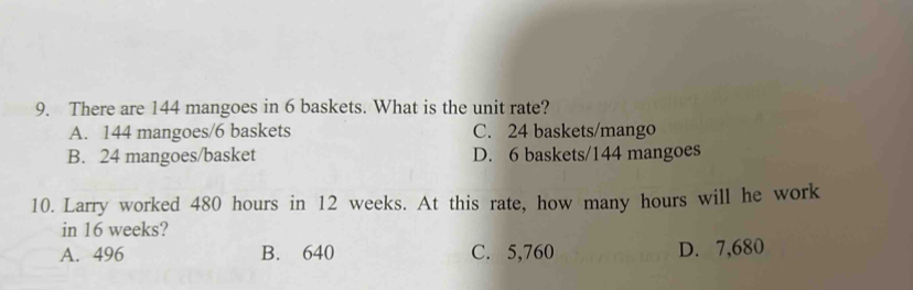 There are 144 mangoes in 6 baskets. What is the unit rate?
A. 144 mangoes/ 6 baskets C. 24 baskets/mango
B. 24 mangoes/basket D. 6 baskets/ 144 mangoes
10. Larry worked 480 hours in 12 weeks. At this rate, how many hours will he work
in 16 weeks?
A. 496 B. 640 C. 5,760 D. 7,680