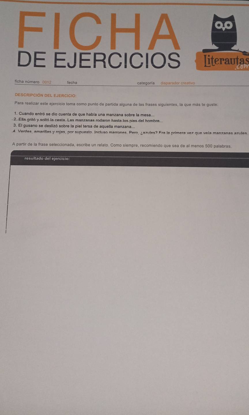 FICHA 
DE EJERCICIOS literautas 
can 
ficha número 0012 fecha categoría disparador creativo 
DESCRIPCIÓN DEL EJERCICIo: 
Para realizar este ejercicio toma como punto de partida alguna de las frases siguientes, la que más te guste: 
1. Cuando entró se dio cuenta de que había una manzana sobre la mesa... 
2. Ella gritó y soltó la cesta. Las manzanas rodaron hasta los pies del hombre... 
3. El gusano se deslizó sobre la piel tersa de aquella manzana... 
4. Verdes, amarillas y rojas, por supuesto. Incluso marrones. Pero, ¿azules? Era la primera vez que veía manzanas azules. 
A partir de la frase seleccionada, escribe un relato. Como siempre, recomiendo que sea de al menos 500 palabras. 
resultado del ejercicio: