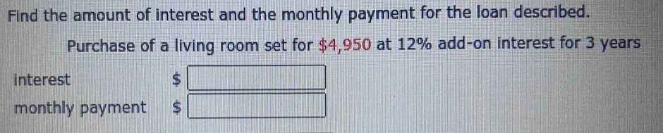 Find the amount of interest and the monthly payment for the loan described. 
Purchase of a living room set for $4,950 at 12% add-on interest for 3 years
interest $
monthly payment $