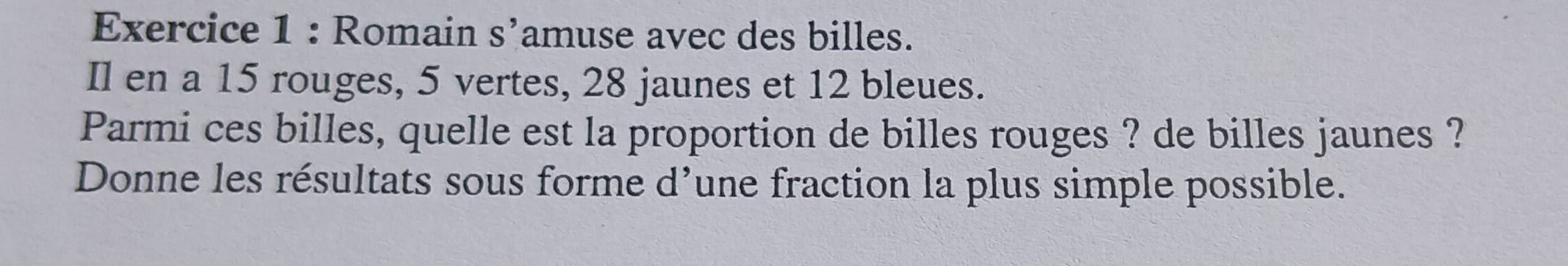 Romain s’amuse avec des billes. 
Il en a 15 rouges, 5 vertes, 28 jaunes et 12 bleues. 
Parmi ces billes, quelle est la proportion de billes rouges ? de billes jaunes ? 
Donne les résultats sous forme d’une fraction la plus simple possible.