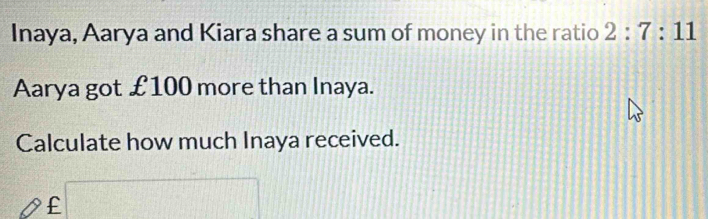 Inaya, Aarya and Kiara share a sum of money in the ratio 2:7:11
Aarya got £100 more than Inaya. 
Calculate how much Inaya received.
£ □