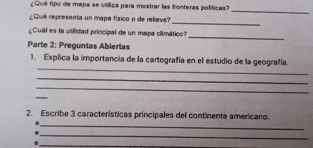 ¿Qué tipo de mapa se utiliza para mostrar las fronteras políticas? 
_ 
_ 
¿Qué representa un mapa físico o de relieve? 
_ 
¿Cuál es la utilidad principal de un mapa climático? 
Parte 2: Preguntas Abiertas 
_ 
1. Explica la importancia de la cartografía en el estudio de la geografía. 
_ 
_ 
_ 
2. Escribe 3 características principales del continente americano. 
_ 
_ 
_