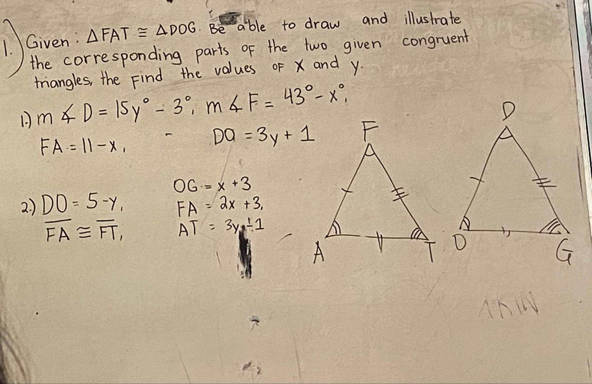 △ FAT≌ △ DOG Be able to draw and illustrate 
the corresponding parts of the two given congruent 
triangles, the Find the values of x and y
1 m∠ D=15y°-3°, m∠ F=43°-x°,
FA=11-x,
DO=3y+1
OG=x+3
2. ) DO=5-y, FA=2x+3,
overline FA≌ overline FT,
AT=3y_1-1