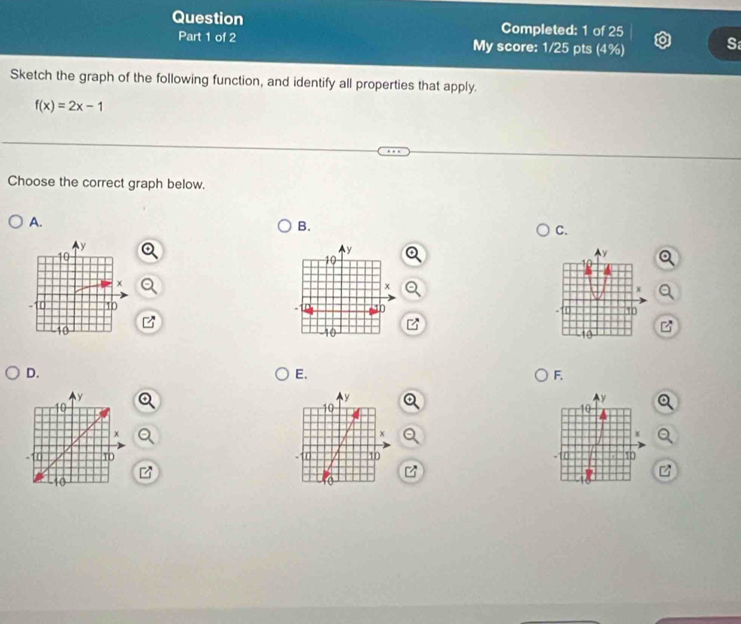 Question Completed: 1 of 25 
Part 1 of 2 My score: 1/25 pts (4%) 
S 
Sketch the graph of the following function, and identify all properties that apply.
f(x)=2x-1
Choose the correct graph below. 
A. 
B. 
C.
y
10
x
10
-10
B
10
D. 
E. 
F. 

B 
z