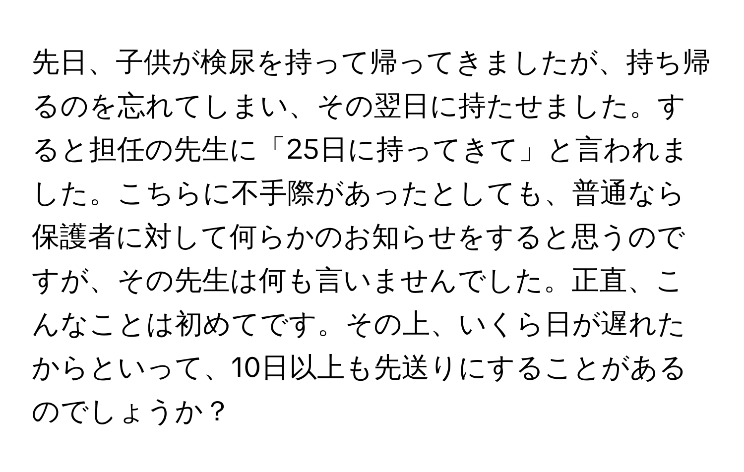 先日、子供が検尿を持って帰ってきましたが、持ち帰るのを忘れてしまい、その翌日に持たせました。すると担任の先生に「25日に持ってきて」と言われました。こちらに不手際があったとしても、普通なら保護者に対して何らかのお知らせをすると思うのですが、その先生は何も言いませんでした。正直、こんなことは初めてです。その上、いくら日が遅れたからといって、10日以上も先送りにすることがあるのでしょうか？