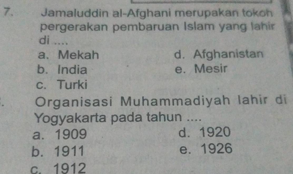 Jamaluddin al-Afghani merupakan tokoh
pergerakan pembaruan Islam yang lahir
di ....
a、 Mekah d. Afghanistan
b. India e. Mesir
c. Turki
Organisasi Muhammadiyah Iahir di
Yogyakarta pada tahun ....
a. 1909 d. 1920
b. 1911 e. 1926
c. 1912