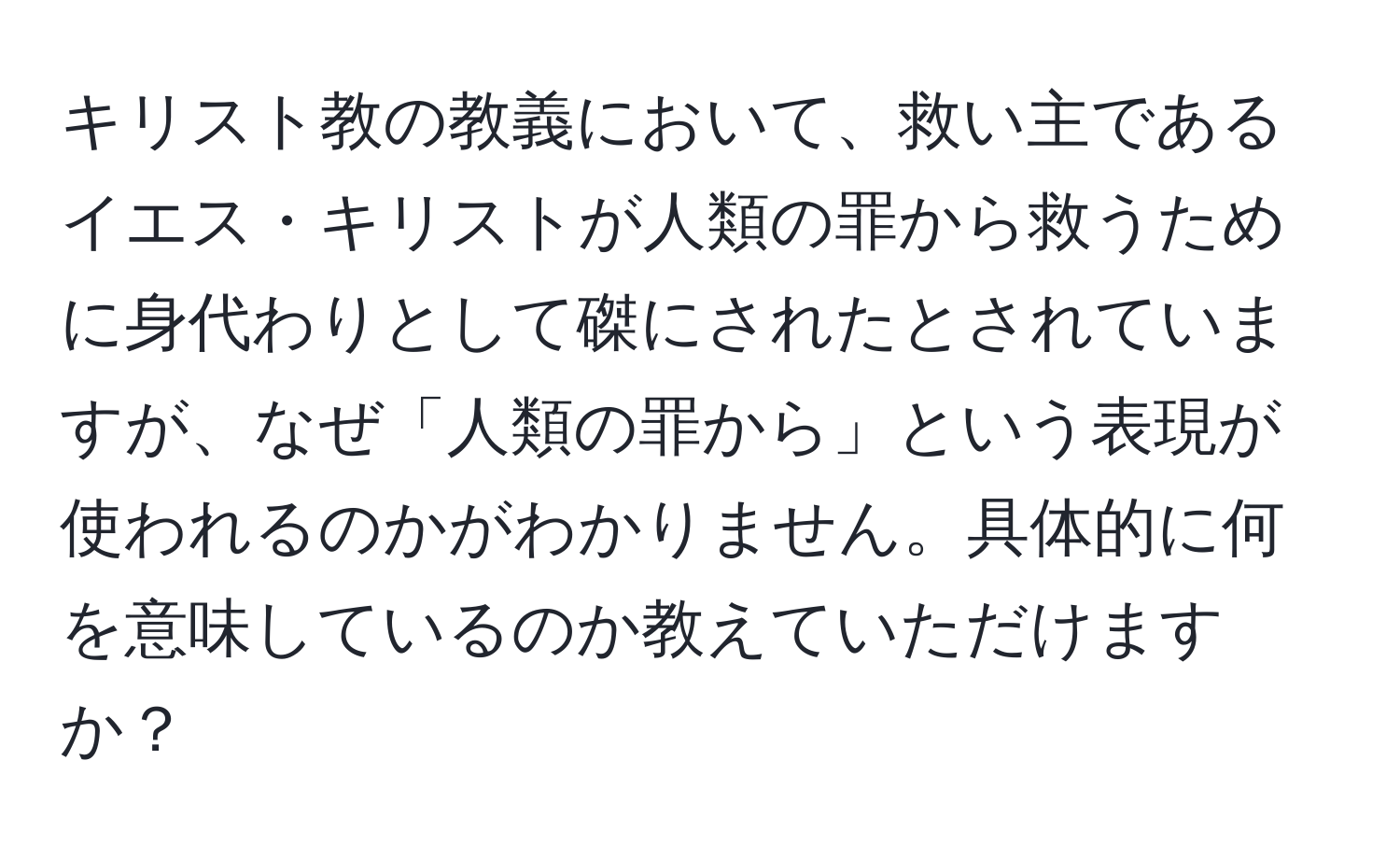 キリスト教の教義において、救い主であるイエス・キリストが人類の罪から救うために身代わりとして磔にされたとされていますが、なぜ「人類の罪から」という表現が使われるのかがわかりません。具体的に何を意味しているのか教えていただけますか？