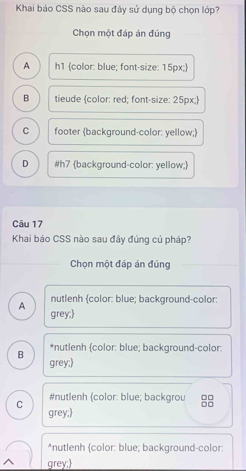 Khai báo CSS nào sau đây sử dụng bộ chọn lớp?
Chọn một đáp án đúng
A h1 color: blue; font-size: 15px;
B tieude color: red; font-size: 25px;
C footer background-color: yellow;
D #h7 background-color: yellow;
Câu 17
Khai báo CSS nào sau đây đúng cú pháp?
Chọn một đáp án đúng
nutlenh color: blue; background-color:
A
grey;
*nutlenh color: blue; background-color:
B
grey;
#nutlenh (color: blue; backgrou □
C
grey;)^(nutlenh color: blue; background-color:
^ grey;)