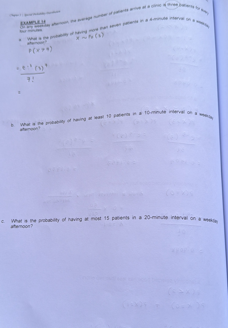 Chapter 3 | Spocial Prohsbalty Dereributio 
On any weekday afternoon, the average number of patients arrive at a clinic is three patients for ever 
EXAMPLE 14
four minutes. 
a. What is the probability of having more than seven patients in a 4-minute interval on a weekday 
afternoon? 
b. What is the probability of having at least 10 patients in a 10-minute interval on a weekday 
afternoon? 
c. What is the probability of having at most 15 patients in a 20-minute interval on a weekday 
afternoon?