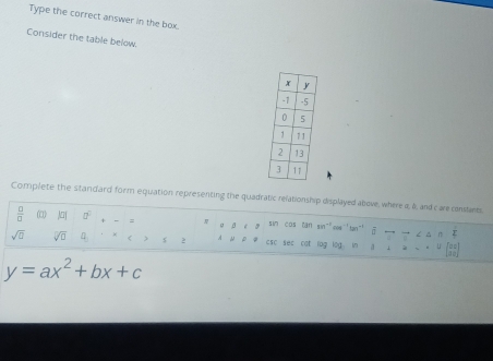 Type the correct answer in the box. 
Consider the table below. 
Complete the standard form equation representing the quadratic relationship displayed above, where a, &, and c are constares 
 □ /□   |a| □^(□) = 。 a é sim cos can sin "oos 'tan"' σ —
sqrt(□ ) sqrt[□](□ ) a_□  < s 2 A N D csc sec cat log log in a  ∠ △
y=ax^2+bx+c