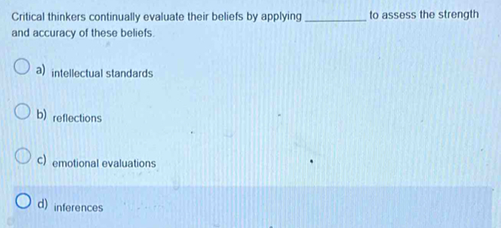 Critical thinkers continually evaluate their beliefs by applying _to assess the strength
and accuracy of these beliefs.
a) intellectual standards
b) reflections
c) emotional evaluations
d)inferences