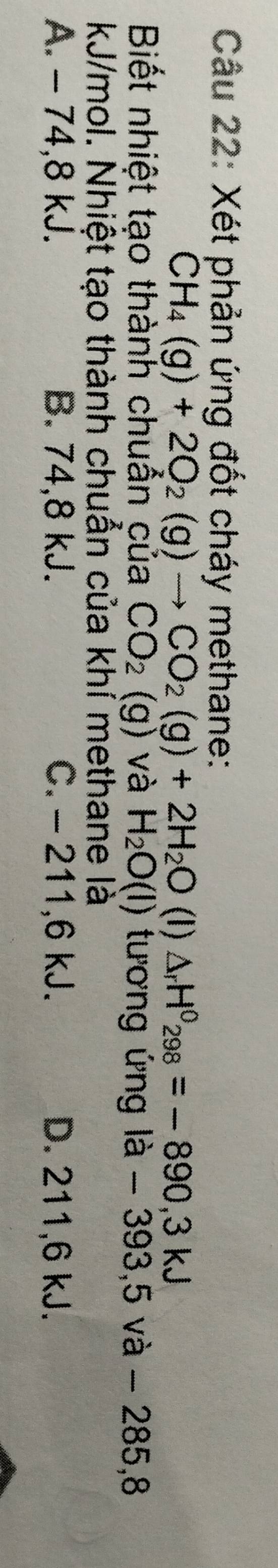 Xét phản ứng đốt cháy methane:
CH_4(g)+2O_2(g)to CO_2(g)+2H_2O (I) △ _rH^0_298=-890, 3kJ
Biết nhiệt tạo thành chuẩn của CO_2(g) và H_2O(l) tương ứng là - 393,5 và - 285,8
kJ/mol. Nhiệt tạo thành chuẩn của khỉ methane là
A. - 74, 8 kJ. B. 74,8 kJ. C. - 211, 6 kJ. D. 211,6 kJ.