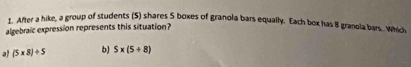 After a hike, a group of students (S) shares 5 boxes of granola bars equally, Each box has 8 granola bars. Which
algebraic expression represents this situation?
a) (5* 8)/ S b) S* (5/ 8)