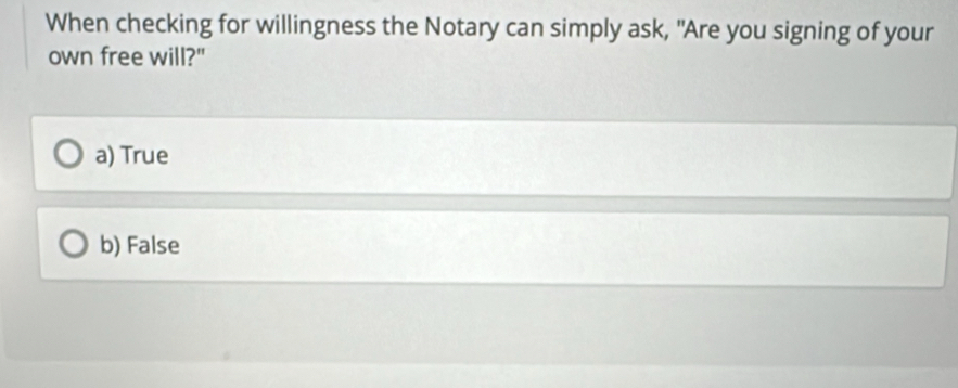 When checking for willingness the Notary can simply ask, "Are you signing of your
own free will?"
a) True
b) False