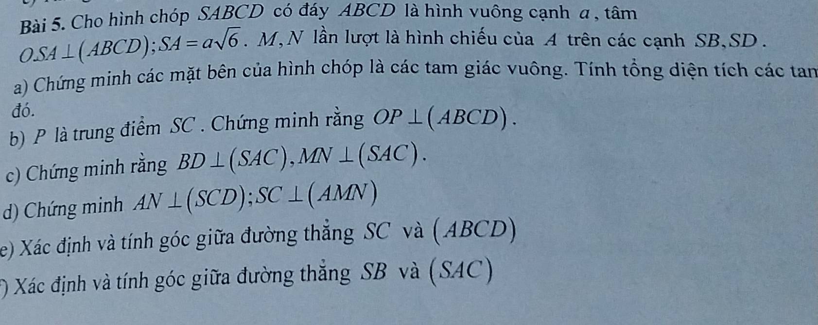 Cho hình chóp SABCD có đáy ABCD là hình vuông cạnh a , tâm
OSA⊥ (ABCD); SA=asqrt(6) M , N lần lượt là hình chiếu của A trên các cạnh SB, SD. 
a) Chứng minh các mặt bên của hình chóp là các tam giác vuông. Tính tổng diện tích các tan 
đó. 
b) P là trung điểm SC. Chứng minh rằng OP⊥ (ABCD). 
c) Chứng minh rằng BD⊥ (SAC), MN⊥ (SAC). 
d) Chứng minh AN⊥ (SCD); SC⊥ (AMN)
e) Xác định và tính góc giữa đường thẳng SC và (ABC D
() Xác định và tính góc giữa đường thẳng SB và (SAC)