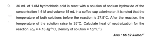 36 mL of 1.0M hydrochloric acid is react with a solution of sodium hydroxide of the 
concentration 1.6 M and volume 15 mL in a coffee cup calorimeter. It is noted that the
km temperature of both solutions before the reaction is 27.5°C. After the reaction, the
k temperature of the solution raise to 35°C. Calculate heat of neutralization for the 
reaction. (c_w=4.18Jg^(-1^circ)C , Density of solution =1gmL^(-1))
△ r s · 66.62kJmol^(-1)