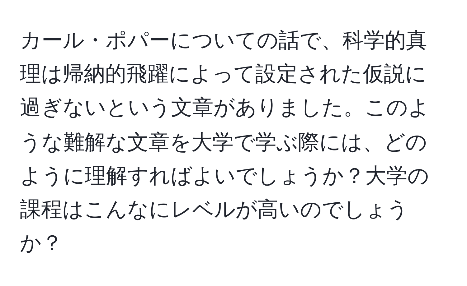 カール・ポパーについての話で、科学的真理は帰納的飛躍によって設定された仮説に過ぎないという文章がありました。このような難解な文章を大学で学ぶ際には、どのように理解すればよいでしょうか？大学の課程はこんなにレベルが高いのでしょうか？